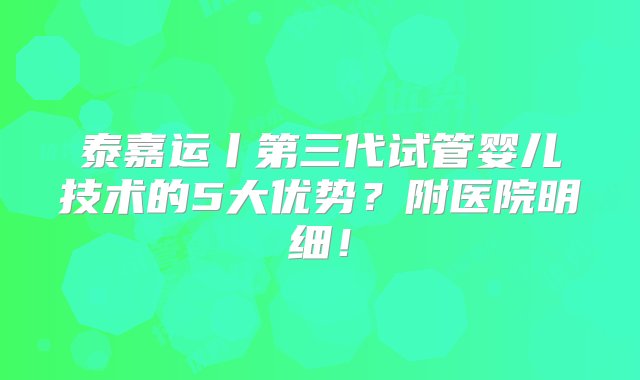 泰嘉运丨第三代试管婴儿技术的5大优势？附医院明细！