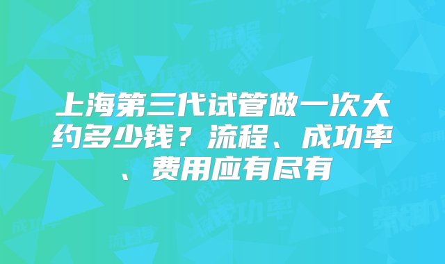 上海第三代试管做一次大约多少钱？流程、成功率、费用应有尽有