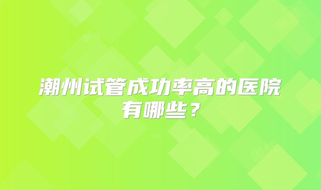 潮州试管成功率高的医院有哪些？