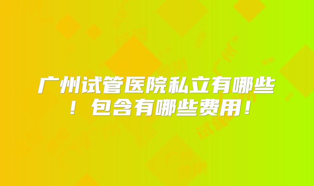 广州试管医院私立有哪些！包含有哪些费用！