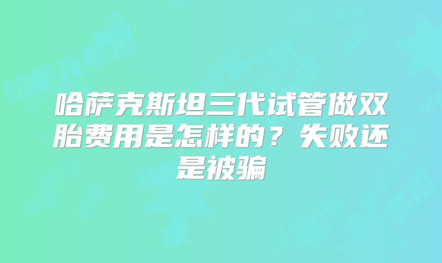 哈萨克斯坦三代试管做双胎费用是怎样的？失败还是被骗