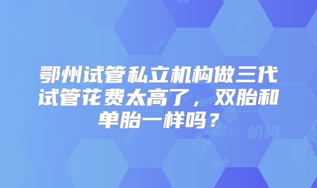 鄂州试管私立机构做三代试管花费太高了，双胎和单胎一样吗？