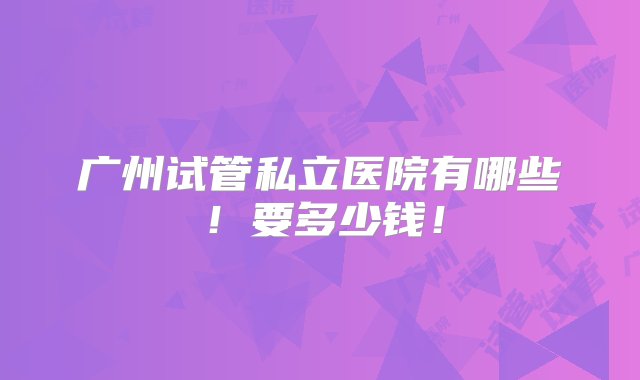 广州试管私立医院有哪些！要多少钱！