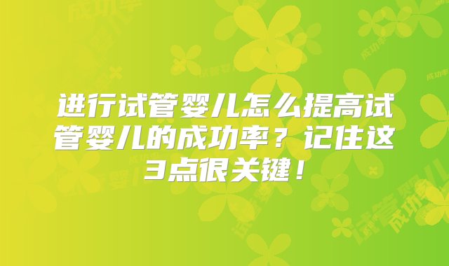 进行试管婴儿怎么提高试管婴儿的成功率？记住这3点很关键！