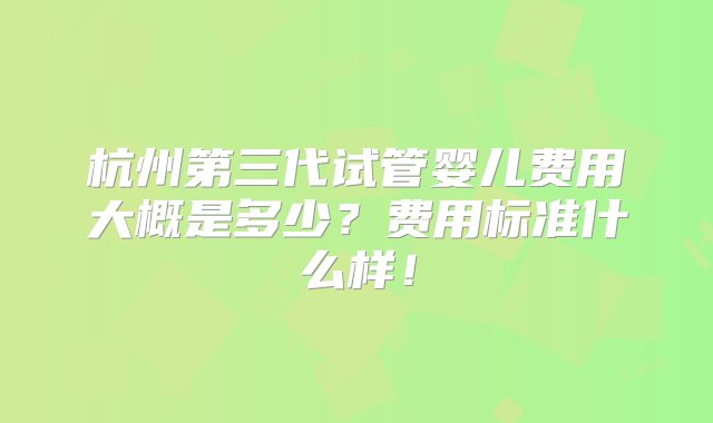 杭州第三代试管婴儿费用大概是多少？费用标准什么样！