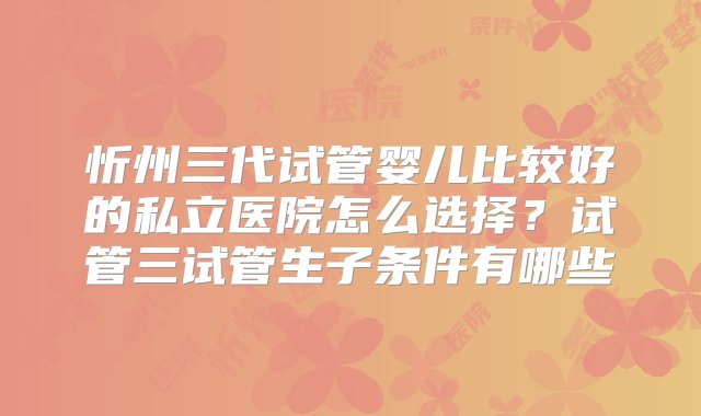 忻州三代试管婴儿比较好的私立医院怎么选择？试管三试管生子条件有哪些