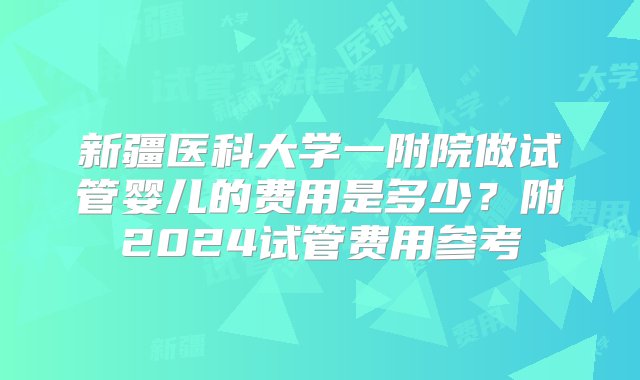 新疆医科大学一附院做试管婴儿的费用是多少？附2024试管费用参考