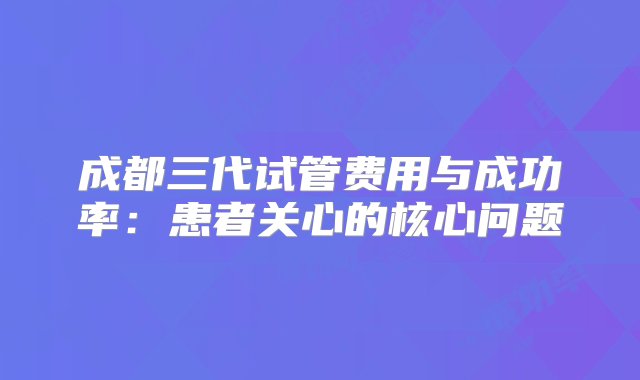 成都三代试管费用与成功率：患者关心的核心问题