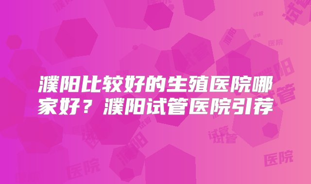 濮阳比较好的生殖医院哪家好？濮阳试管医院引荐