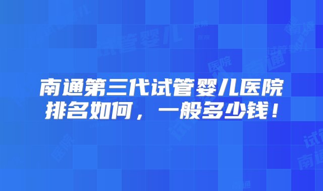 南通第三代试管婴儿医院排名如何，一般多少钱！