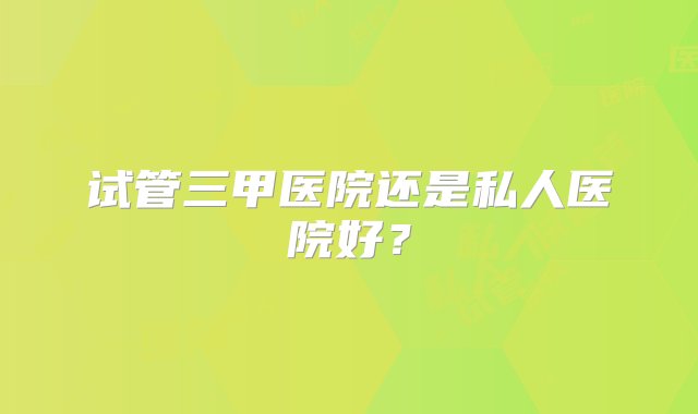 试管三甲医院还是私人医院好？