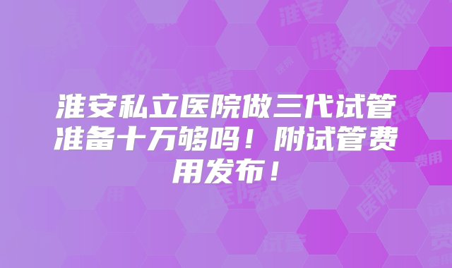 淮安私立医院做三代试管准备十万够吗！附试管费用发布！