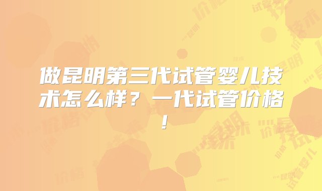 做昆明第三代试管婴儿技术怎么样？一代试管价格！