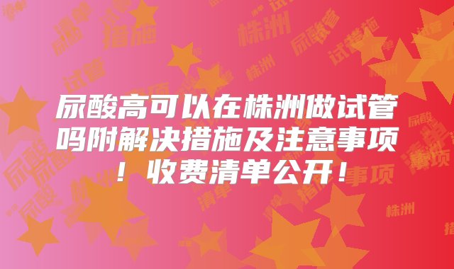 尿酸高可以在株洲做试管吗附解决措施及注意事项！收费清单公开！