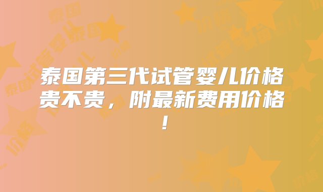 泰国第三代试管婴儿价格贵不贵，附最新费用价格！