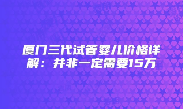 厦门三代试管婴儿价格详解：并非一定需要15万