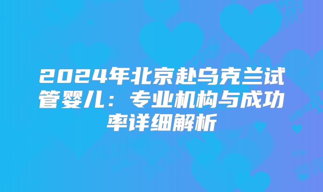 2024年北京赴乌克兰试管婴儿：专业机构与成功率详细解析