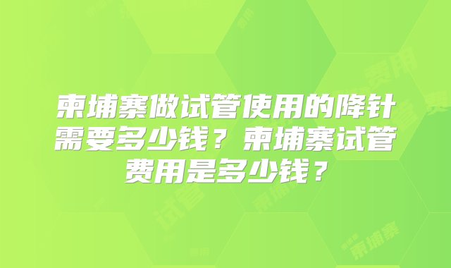 柬埔寨做试管使用的降针需要多少钱？柬埔寨试管费用是多少钱？