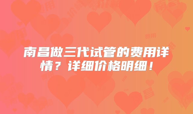 南昌做三代试管的费用详情？详细价格明细！