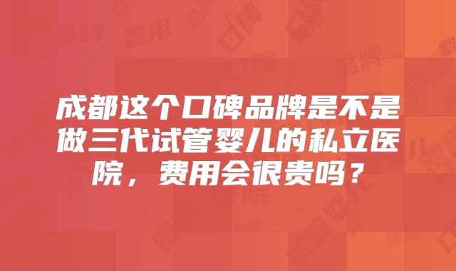 成都这个口碑品牌是不是做三代试管婴儿的私立医院，费用会很贵吗？