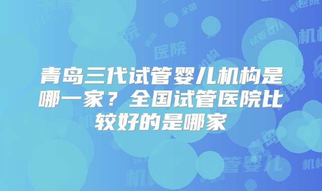 青岛三代试管婴儿机构是哪一家？全国试管医院比较好的是哪家