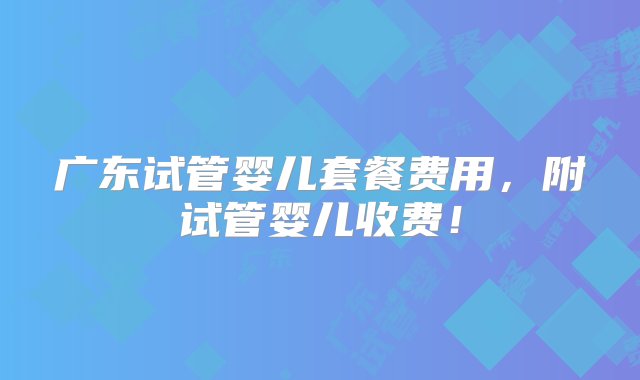 广东试管婴儿套餐费用，附试管婴儿收费！