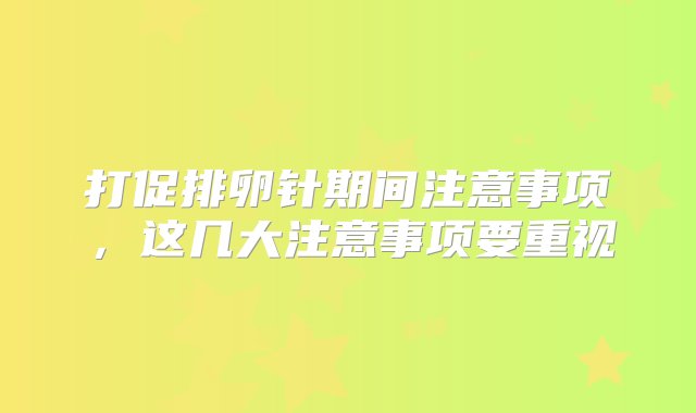 打促排卵针期间注意事项，这几大注意事项要重视