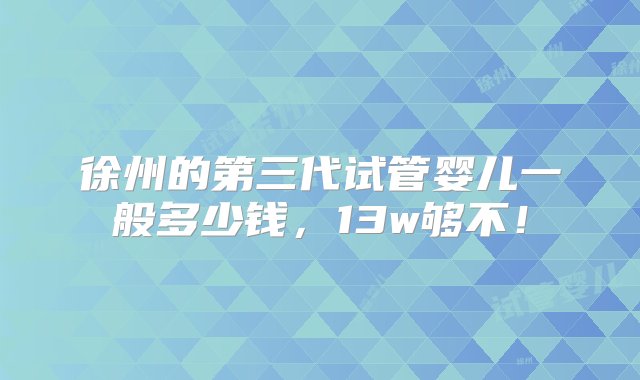 徐州的第三代试管婴儿一般多少钱，13w够不！