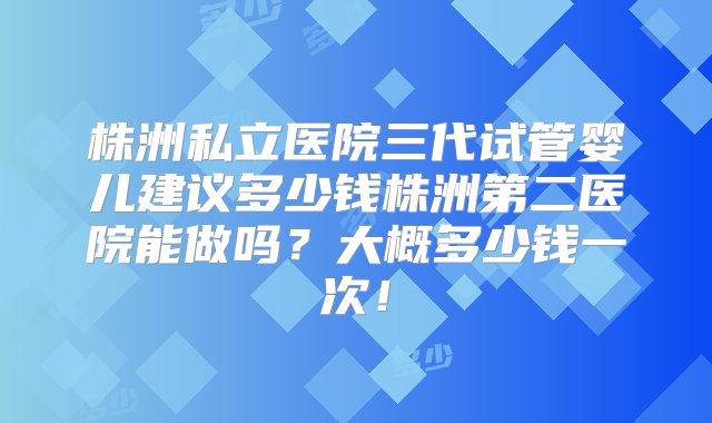 株洲私立医院三代试管婴儿建议多少钱株洲第二医院能做吗？大概多少钱一次！