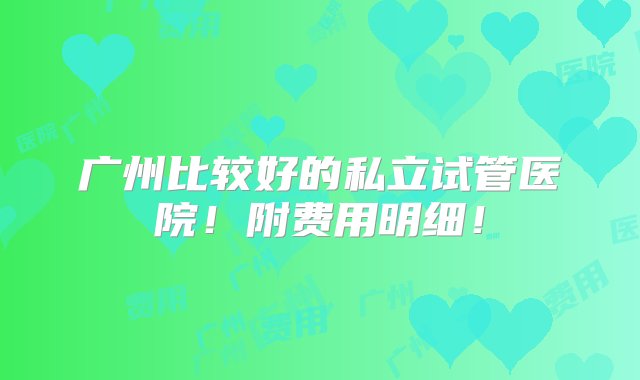 广州比较好的私立试管医院！附费用明细！