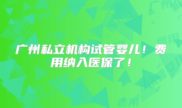 广州私立机构试管婴儿！费用纳入医保了！