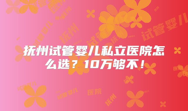 抚州试管婴儿私立医院怎么选？10万够不！