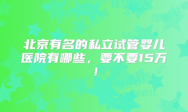 北京有名的私立试管婴儿医院有哪些，要不要15万！