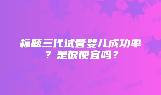 标题三代试管婴儿成功率？是很便宜吗？