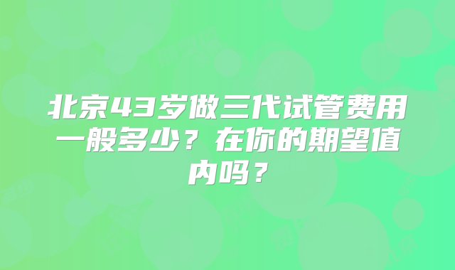 北京43岁做三代试管费用一般多少？在你的期望值内吗？