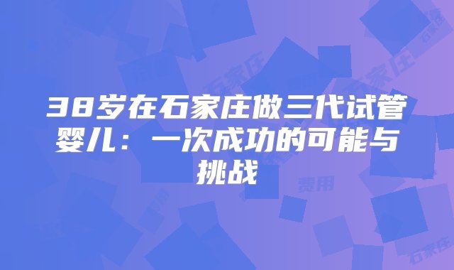 38岁在石家庄做三代试管婴儿：一次成功的可能与挑战