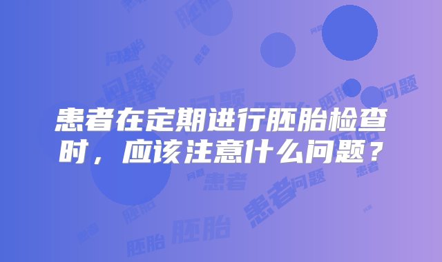 患者在定期进行胚胎检查时，应该注意什么问题？