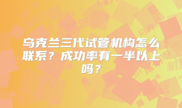 乌克兰三代试管机构怎么联系？成功率有一半以上吗？