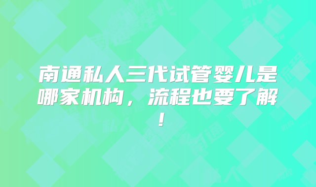 南通私人三代试管婴儿是哪家机构，流程也要了解！