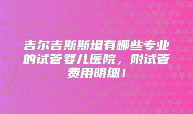 吉尔吉斯斯坦有哪些专业的试管婴儿医院，附试管费用明细！