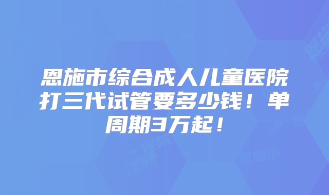 恩施市综合成人儿童医院打三代试管要多少钱！单周期3万起！