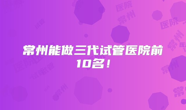 常州能做三代试管医院前10名！