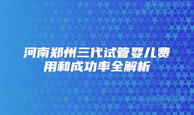 河南郑州三代试管婴儿费用和成功率全解析