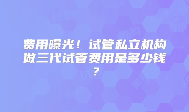 费用曝光！试管私立机构做三代试管费用是多少钱？