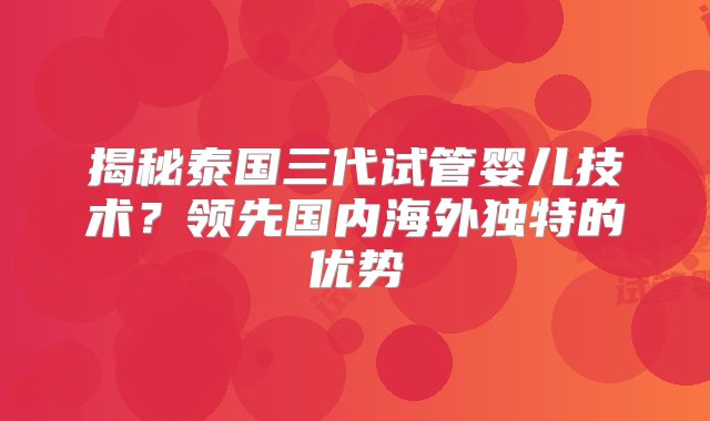 揭秘泰国三代试管婴儿技术？领先国内海外独特的优势