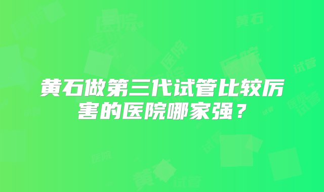 黄石做第三代试管比较厉害的医院哪家强？