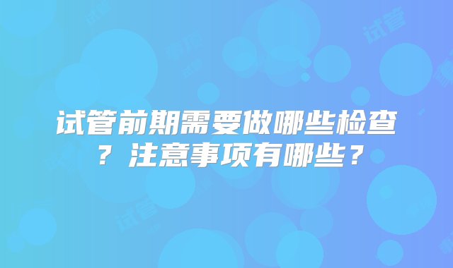 试管前期需要做哪些检查？注意事项有哪些？