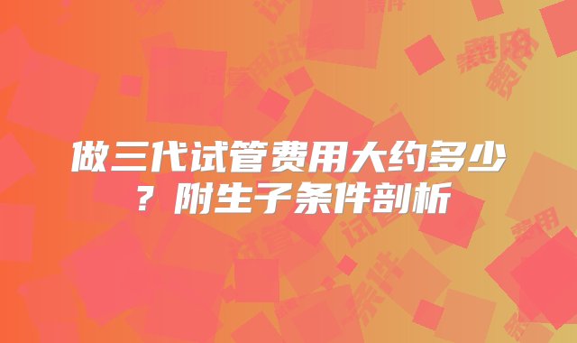 做三代试管费用大约多少？附生子条件剖析