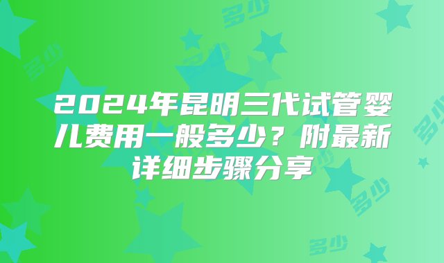 2024年昆明三代试管婴儿费用一般多少？附最新详细步骤分享