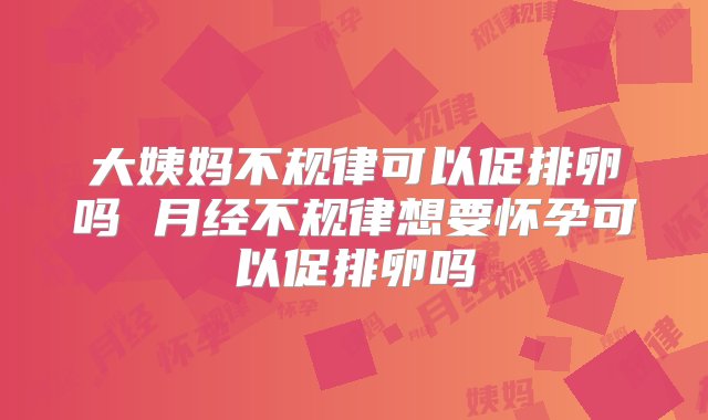 大姨妈不规律可以促排卵吗 月经不规律想要怀孕可以促排卵吗